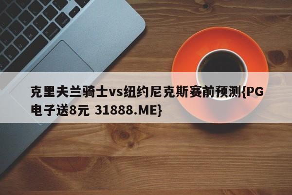 克里夫兰骑士vs纽约尼克斯赛前预测{PG电子送8元 31888.ME}