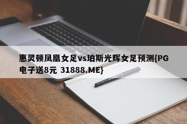 惠灵顿凤凰女足vs珀斯光辉女足预测{PG电子送8元 31888.ME}
