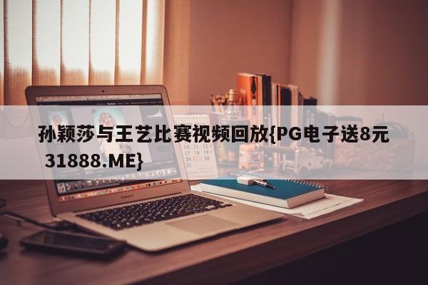 孙颖莎与王艺比赛视频回放{PG电子送8元 31888.ME}