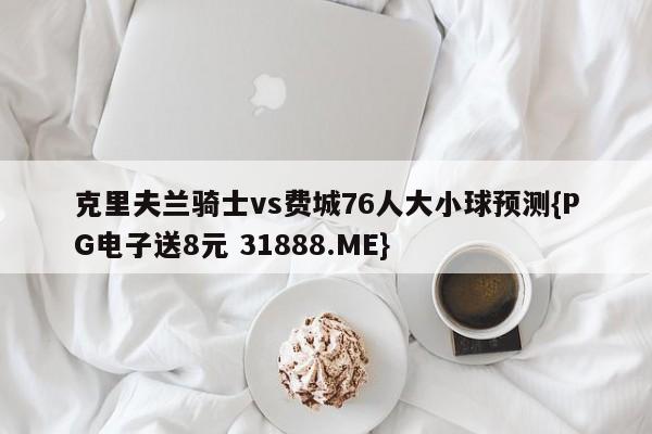 克里夫兰骑士vs费城76人大小球预测{PG电子送8元 31888.ME}