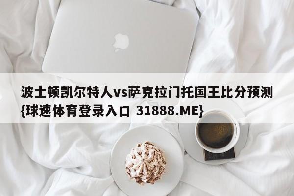 波士顿凯尔特人vs萨克拉门托国王比分预测{球速体育登录入口 31888.ME}