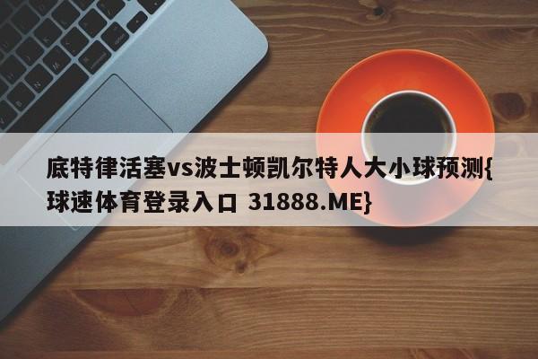 底特律活塞vs波士顿凯尔特人大小球预测{球速体育登录入口 31888.ME}