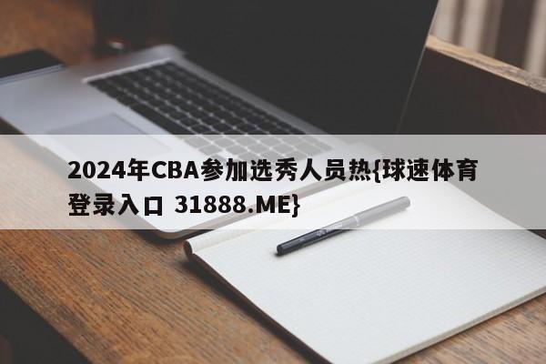 2024年CBA参加选秀人员热{球速体育登录入口 31888.ME}