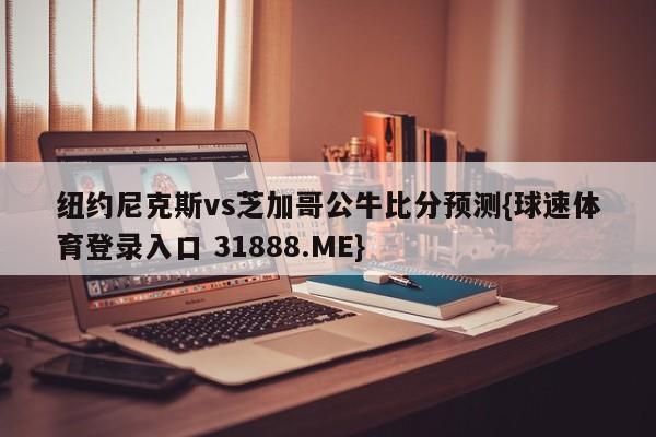 纽约尼克斯vs芝加哥公牛比分预测{球速体育登录入口 31888.ME}