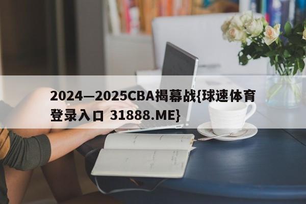 2024—2025CBA揭幕战{球速体育登录入口 31888.ME}