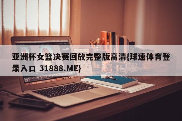 亚洲杯女篮决赛回放完整版高清{球速体育登录入口 31888.ME}