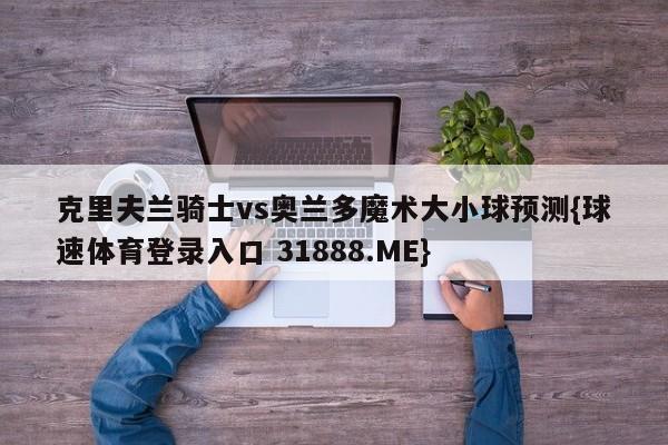 克里夫兰骑士vs奥兰多魔术大小球预测{球速体育登录入口 31888.ME}