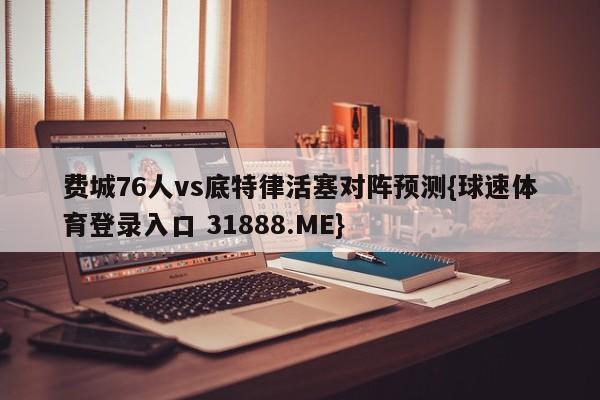 费城76人vs底特律活塞对阵预测{球速体育登录入口 31888.ME}
