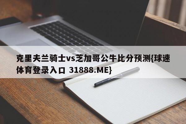 克里夫兰骑士vs芝加哥公牛比分预测{球速体育登录入口 31888.ME}