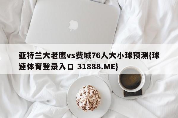 亚特兰大老鹰vs费城76人大小球预测{球速体育登录入口 31888.ME}