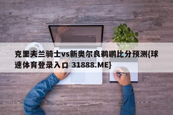 克里夫兰骑士vs新奥尔良鹈鹕比分预测{球速体育登录入口 31888.ME}
