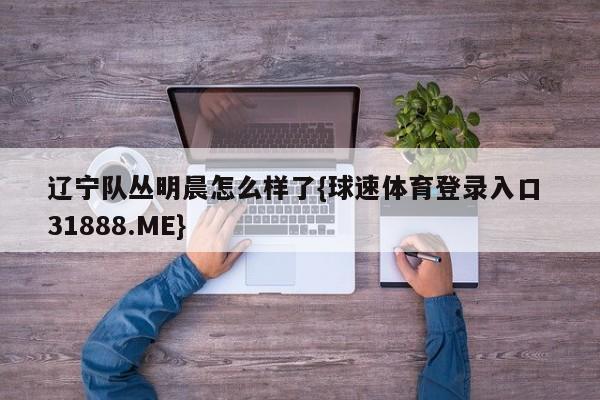 辽宁队丛明晨怎么样了{球速体育登录入口 31888.ME}