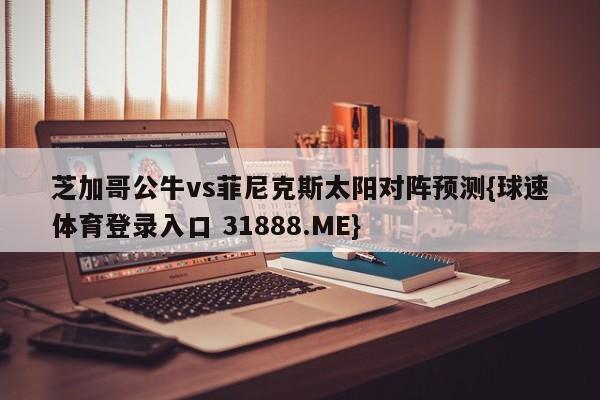 芝加哥公牛vs菲尼克斯太阳对阵预测{球速体育登录入口 31888.ME}