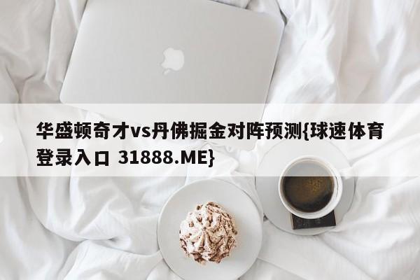 华盛顿奇才vs丹佛掘金对阵预测{球速体育登录入口 31888.ME}