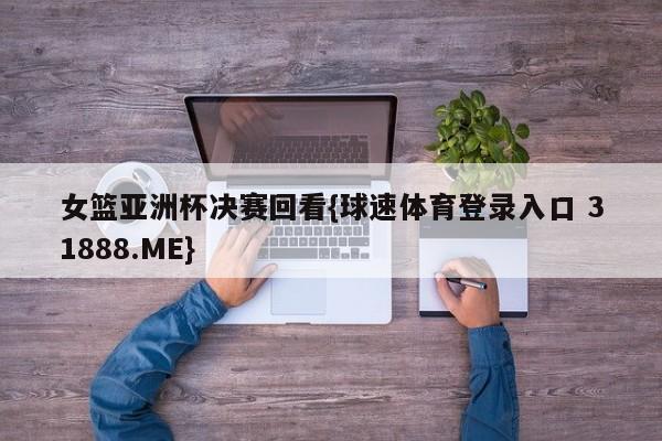 女篮亚洲杯决赛回看{球速体育登录入口 31888.ME}