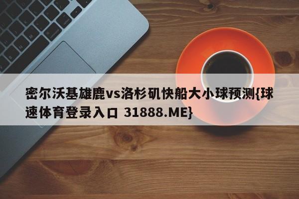 密尔沃基雄鹿vs洛杉矶快船大小球预测{球速体育登录入口 31888.ME}
