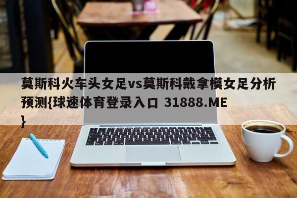 莫斯科火车头女足vs莫斯科戴拿模女足分析预测{球速体育登录入口 31888.ME}