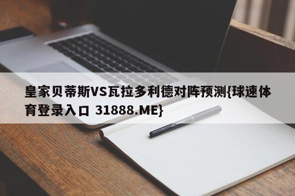 皇家贝蒂斯VS瓦拉多利德对阵预测{球速体育登录入口 31888.ME}