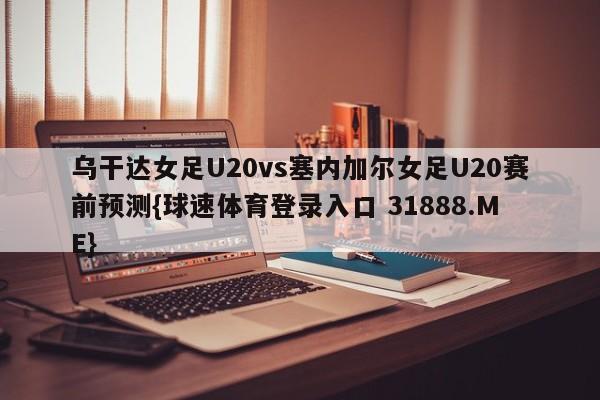 乌干达女足U20vs塞内加尔女足U20赛前预测{球速体育登录入口 31888.ME}