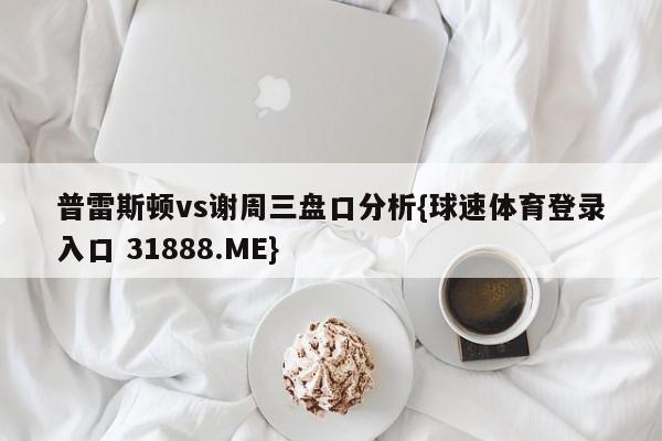 普雷斯顿vs谢周三盘口分析{球速体育登录入口 31888.ME}