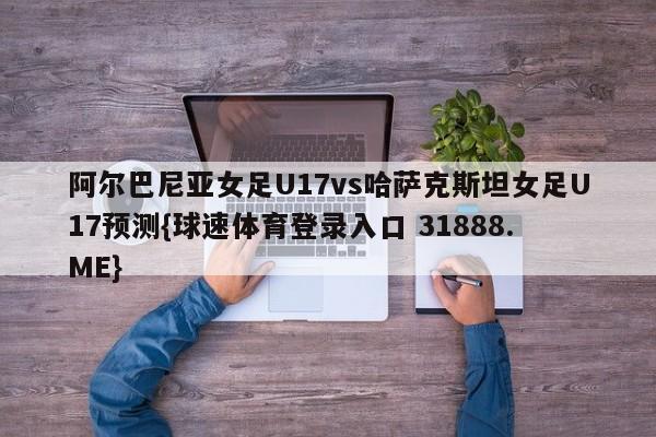 阿尔巴尼亚女足U17vs哈萨克斯坦女足U17预测{球速体育登录入口 31888.ME}