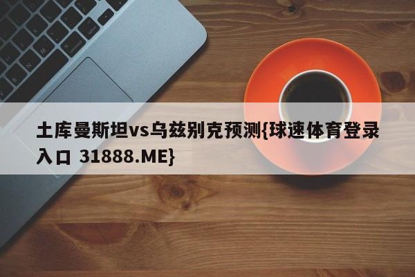 土库曼斯坦vs乌兹别克预测{球速体育登录入口 31888.ME}