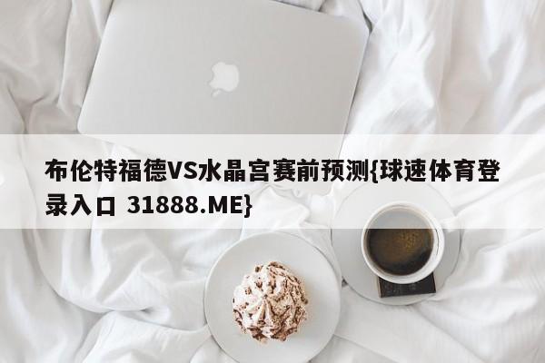 布伦特福德VS水晶宫赛前预测{球速体育登录入口 31888.ME}