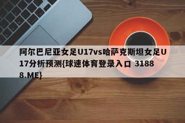 阿尔巴尼亚女足U17vs哈萨克斯坦女足U17分析预测{球速体育登录入口 31888.ME}