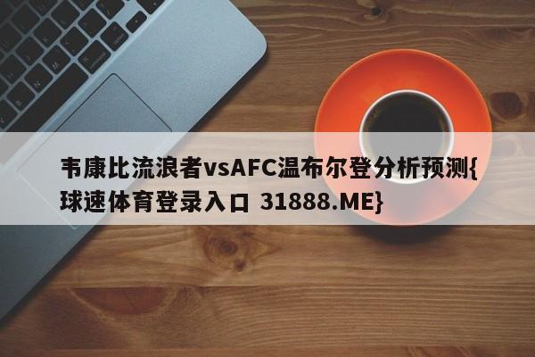 韦康比流浪者vsAFC温布尔登分析预测{球速体育登录入口 31888.ME}