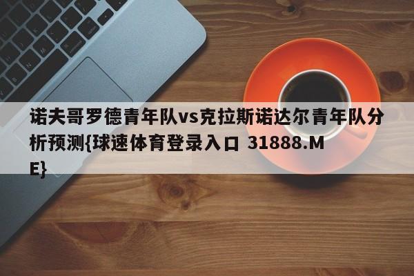 诺夫哥罗德青年队vs克拉斯诺达尔青年队分析预测{球速体育登录入口 31888.ME}