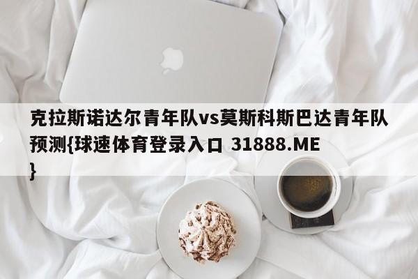 克拉斯诺达尔青年队vs莫斯科斯巴达青年队预测{球速体育登录入口 31888.ME}