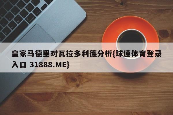 皇家马德里对瓦拉多利德分析{球速体育登录入口 31888.ME}