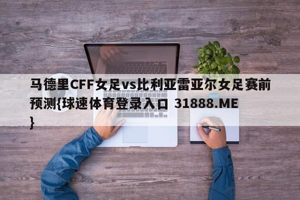 马德里CFF女足vs比利亚雷亚尔女足赛前预测{球速体育登录入口 31888.ME}