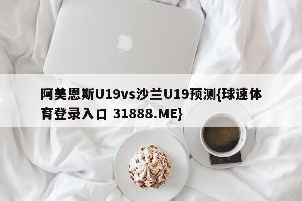 阿美恩斯U19vs沙兰U19预测{球速体育登录入口 31888.ME}