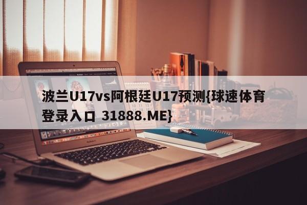 波兰U17vs阿根廷U17预测{球速体育登录入口 31888.ME}