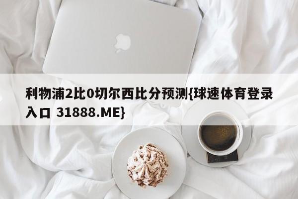 利物浦2比0切尔西比分预测{球速体育登录入口 31888.ME}