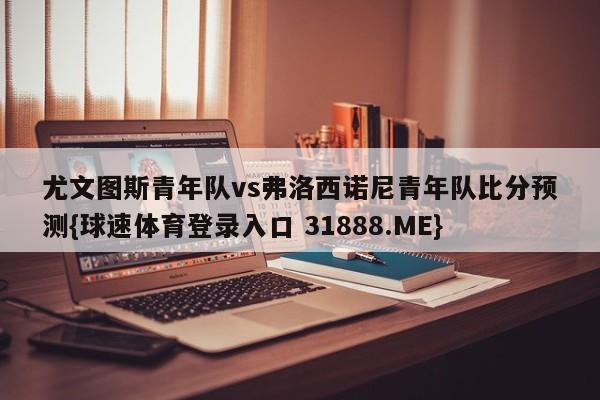 尤文图斯青年队vs弗洛西诺尼青年队比分预测{球速体育登录入口 31888.ME}