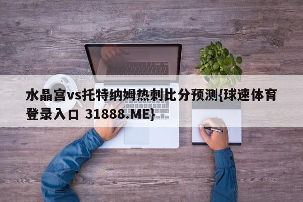 水晶宫vs托特纳姆热刺比分预测{球速体育登录入口 31888.ME}