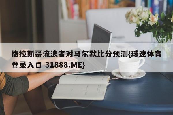格拉斯哥流浪者对马尔默比分预测{球速体育登录入口 31888.ME}