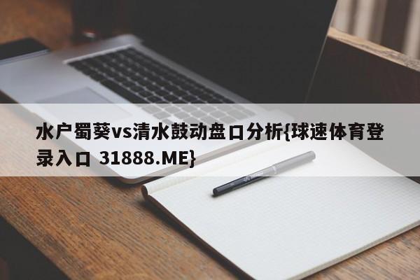 水户蜀葵vs清水鼓动盘口分析{球速体育登录入口 31888.ME}