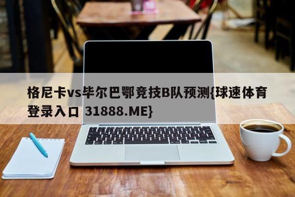 格尼卡vs毕尔巴鄂竞技B队预测{球速体育登录入口 31888.ME}