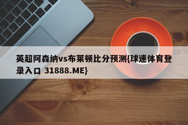 英超阿森纳vs布莱顿比分预测{球速体育登录入口 31888.ME}