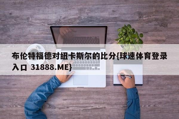 布伦特福德对纽卡斯尔的比分{球速体育登录入口 31888.ME}