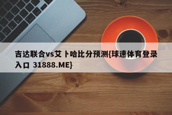 吉达联合vs艾卜哈比分预测{球速体育登录入口 31888.ME}