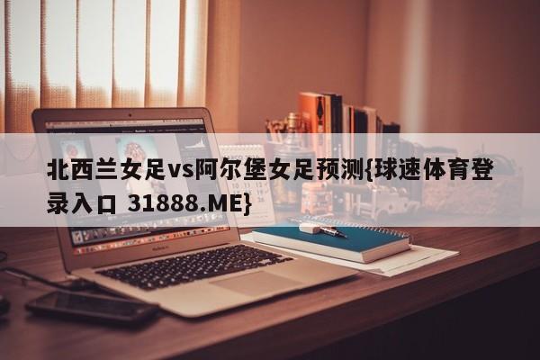 北西兰女足vs阿尔堡女足预测{球速体育登录入口 31888.ME}