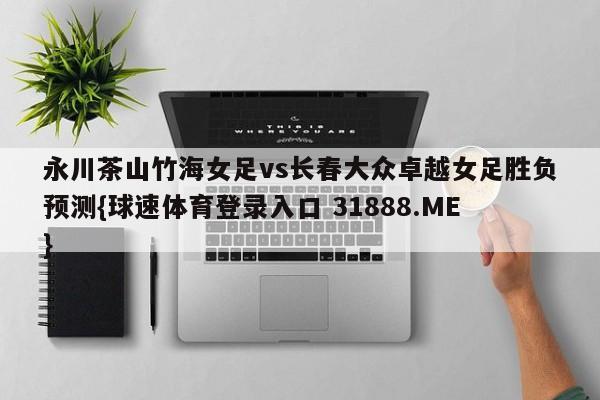 永川茶山竹海女足vs长春大众卓越女足胜负预测{球速体育登录入口 31888.ME}