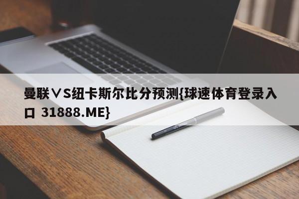 曼联∨S纽卡斯尔比分预测{球速体育登录入口 31888.ME}