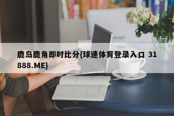 鹿岛鹿角即时比分{球速体育登录入口 31888.ME}