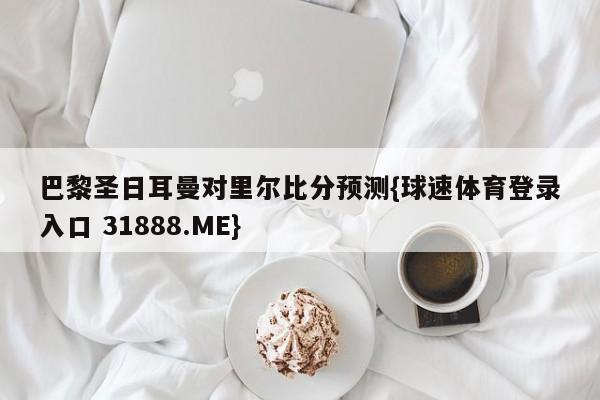 巴黎圣日耳曼对里尔比分预测{球速体育登录入口 31888.ME}