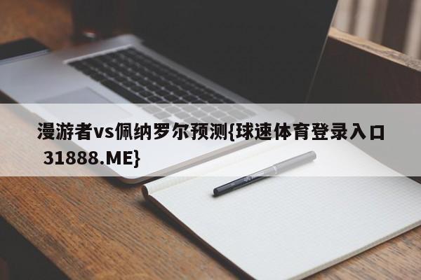 漫游者vs佩纳罗尔预测{球速体育登录入口 31888.ME}